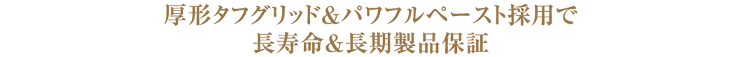 厚形タフグリッド＆パワフルペースト採用で長寿命＆長期製品保証