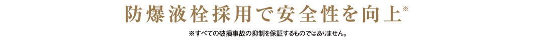 防爆液栓採用で安全性を向上※ ※すべての破損事故の抑制を保証するものではありません。