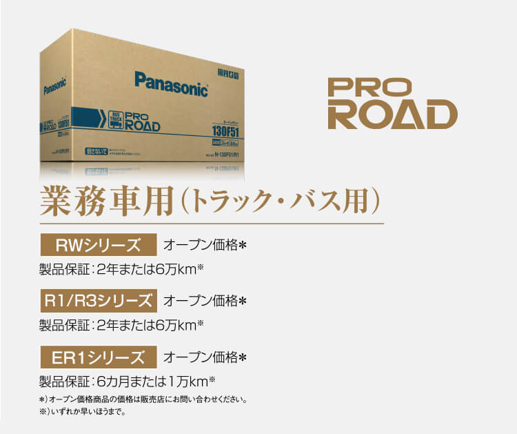 業務車用（トラック・バス用） RWシリーズ オープン価格＊ 製品保証：2年または6万km※　R1/R3シリーズ オープン価格＊ 製品保証：24カ月または6万km※ ER1シリーズ オープン価格＊ 製品保証：6カ月または1万km※ ＊）オープン価格商品の価格は販売店にお問い合わせください。※）いずれか早い時まで。