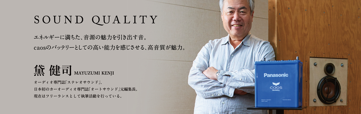 SOUND QUALITY エネルギーに満ちた、音源の魅力を引き出す音。caosのバッテリーとしての高い能力を感じさせる、高音質が魅力。 黛 健司 MAYUZUMI KENJI オーディオ専門誌「ステレオサウンド」、日本初のカーオーディオ専門誌「オートサウンド」元編集長。現在はフリーランスとして執筆活動を行っている。