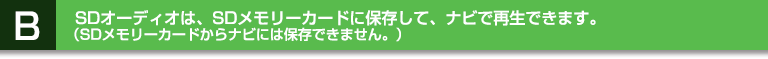 B:SD オーディオは、SD メモリーカードに保存して、ナビで再生できます。(SD メモリーカードからナビには保存できません。)