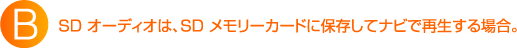 B:SD オーディオは、SD メモリーカードに保存してナビで再生する場合。