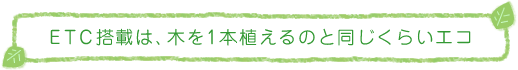 ETC搭載は、木を1本植えるのと同じくらいエコ