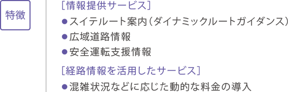 特徴 ［情報提供サービス］ ●スイテルート案内（ダイナミックルートガイダンス） ●広域道路情報 ●安全運転支援情報 ［経路情報を活用したサービス］ ●混雑状況などに応じた動的な料金の導入