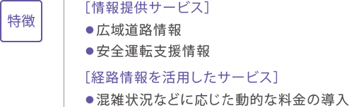 特徴 ［情報提供サービス］ ●広域道路情報 ●安全運転支援情報 ［経路情報を活用したサービス］ ●混雑状況などに応じた動的な料金の導入