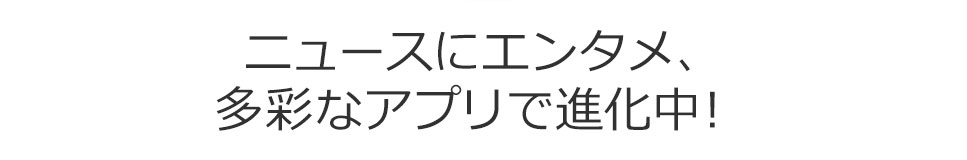 ニュースにエンタメ、多彩なアプリで進化中！ 