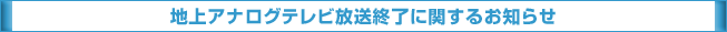 地上アナログテレビ放送終了に関するお知らせ