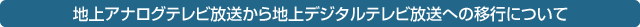 地上アナログテレビ放送から地上デジタルテレビ放送への移行について