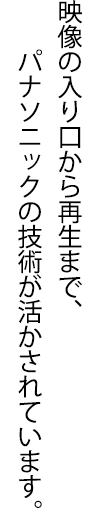 映像の入り口から再生まで、パナソニックの技術が活かされています。