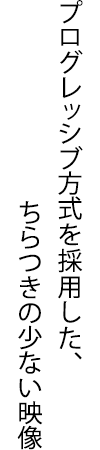 プログレッシブ方式を採用した、ちらつきの少ない映像