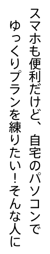 スマホも便利だけど、自宅のパソコンでゆっくりプランを練りたい！そんな人に