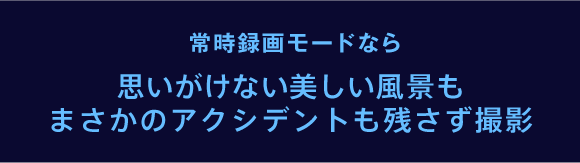 常時録画モードなら思いがけない美しい風景も、まさかのアクシデントも残さず撮影