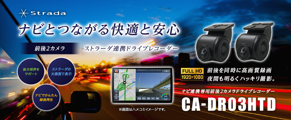 Strada ナビとつながる快適と安心 前後2カメラ ストラーダ連携ドライブレコーダー 後方視界をサポート ストラーダの大画面で表示 ナビでかんたん録画再生 FULL HD 1920×1080 前後を同時に高画質録画 夜間も明るくハッキリ撮影。 ナビ連携専用前後2カメラドライブレコーダー CA-DR03HTD