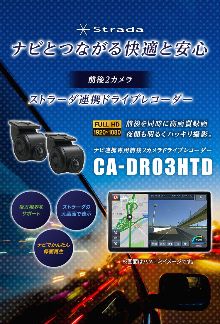 Strada ナビとつながる快適と安心 前後2カメラ ストラーダ連携ドライブレコーダー 後方視界をサポート ストラーダの大画面で表示 ナビでかんたん録画再生 FULL HD 1920×1080 前後を同時に高画質録画 夜間も明るくハッキリ撮影。 ナビ連携専用前後2カメラドライブレコーダー CA-DR03HTD