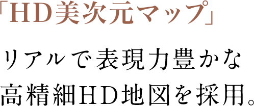 HD画質を最大限に活かした、繊細でリアルな地図であなたの運転をより強力にサポートします。