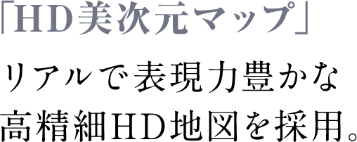 HD画質を最大限に活かした、繊細でリアルな地図であなたの運転をより強力にサポートします。