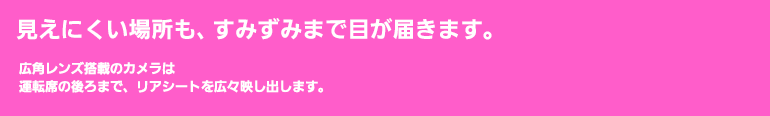 見えにくい場所も、すみずみまで目が届きます。