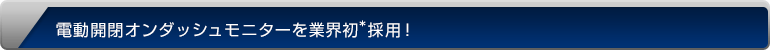 電動開閉オンダッシュモニターを業界初*採用！