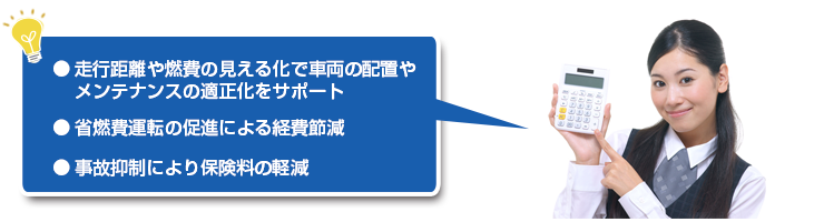 ● 走行距離や燃費の見える化で車両の配置やメンテナンスの適正化をサポート● 省燃費運転の促進による経費節減● 事故抑制により生産性アップ