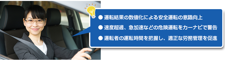 ● 運転結果の数値化による安全運転の意識向上● 速度超過、急加速などの危険運転をカーナビで警告● 労務管理・適正な休憩時間の確保・事故抑制