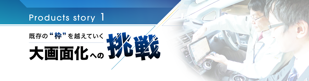 Products story 1 既存の枠を超えていく 大画面化への挑戦