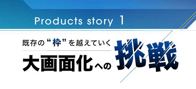 Products story 1 既存の枠を超えていく 大画面化への挑戦
