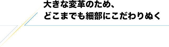 大きな変革のため、どこまでも細部にこだわりぬく