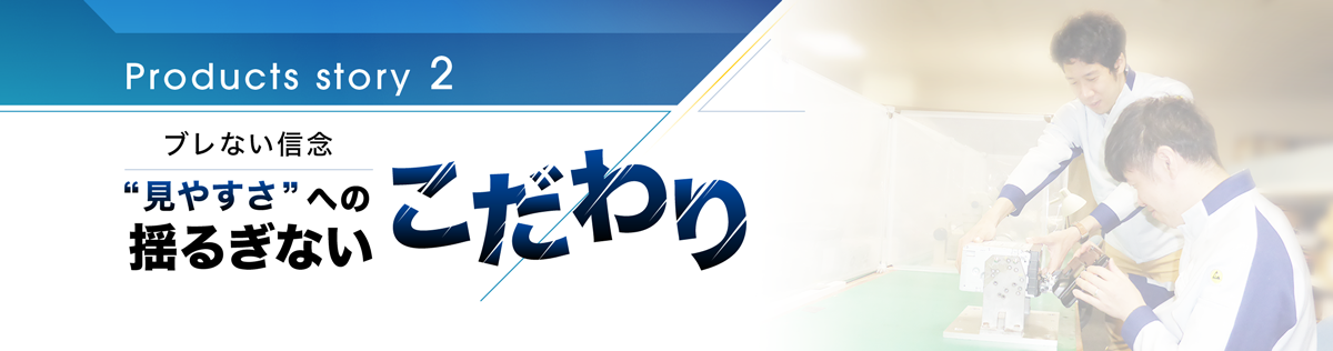 Products story 2 見やすさへの揺るぎないこだわり