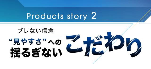 Products story 2 見やすさへの揺るぎないこだわり