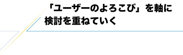 「ユーザーのよろこび」を軸に検討を重ねていく