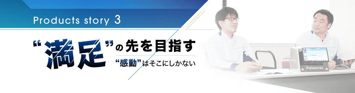 Products story 3 満足の先を目指す感動はそこにしかない