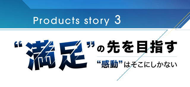 Products story 3 満足の先を目指す感動はそこにしかない