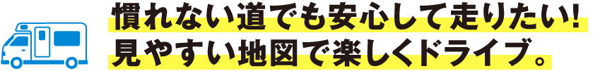 慣れない道でも安心して走りたい！見やすい地図で楽しくドライブ。