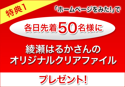特典1 「ホームページを見た！」とお伝えいただければ各日先着50名様に綾瀬はるかさんのオリジナルクリアファイルプレゼント！
