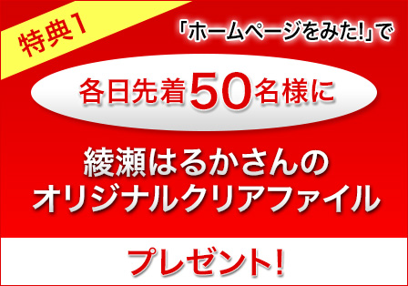 特典1 「ホームページを見た！」とお伝えいただければ各日先着50名様に綾瀬はるかさんのオリジナルクリアファイルプレゼント！