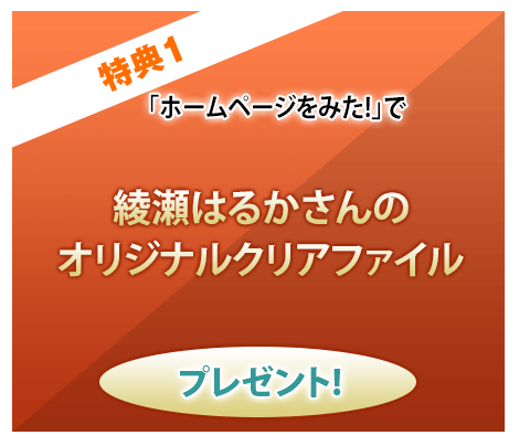 特典1 「ホームページを見た！」で綾瀬はるかさんのオリジナルクリアファイルプレゼント！
