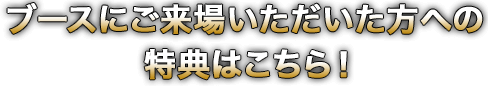 ブースにご来場いただいた方への特典はこちら！