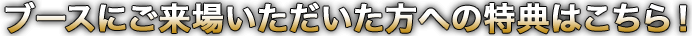 ブースにご来場いただいた方への特典はこちら！