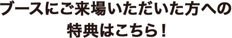 ブースにご来場いただいた方への特典はこちら！