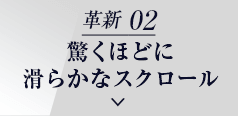 革新 02 驚くほどに 滑らかなスクロール