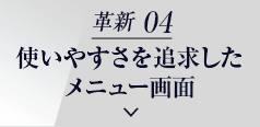 革新 04 使いやすさを追求した メニュー画面