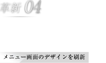 革新04 使いやすさを追求したメニュー画面 メニュー画面のデザインを刷新