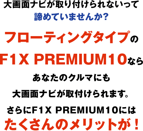 大画面ナビが取り付けられないって諦めていませんか？フローティングタイプのF1X PREMIUM10ならあなたのクルマにも大画面ナビが取付けられます。さらにF1X PREMIUM10にはたくさんのメリットが！