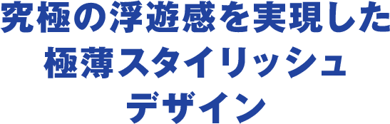 究極の浮遊感を実現した極薄スタイリッシュデザイン