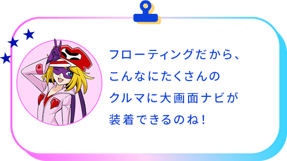 フローティングだから、こんなにたくさんのクルマに大画面ナビが装着できるんですね！
