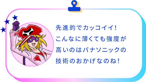 先進的でカッコイイ！こんなに薄くても強度が高いのはパナソニックの技術のおかげなんですね！