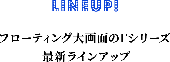 Lineup! フローティング大画面のFシリーズ 最新ラインナップ