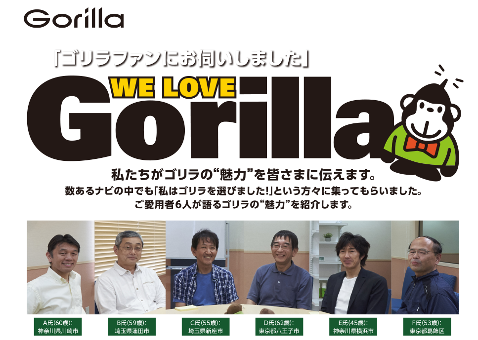 「ゴリラファンにお伺いしました」 私たちがゴリラの“魅力”を皆さまに伝えます。数あるナビの中でも「私はゴリラを選びました！」という方々に集ってもらいました。ご愛用者6人が語るゴリラの“魅力”を紹介します。