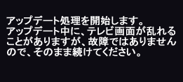 アップデートが始まります。アップデート中にテレビ画面がみだれることがありますが、故障ではありませんので、そのまま続けてください。）