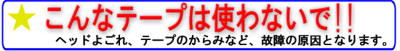 こんなテープは使わないで!! ヘッドのよごれ、テープのからみなど、故障の原因となります。